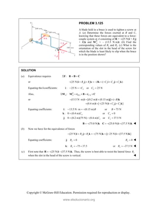 Copyright © McGraw-Hill Education. Permission required for reproduction or display.
PROBLEM 3.125
A blade held in a brace is used to tighten a screw at
A. (a) Determine the forces exerted at B and C,
knowing that these forces are equivalent to a force-
couple system at A consisting of R = (25 N)i + Ryj
+ Rzk and M R
A = – (13.5 N·m)i. (b) Find the
corresponding values of Ry and Rz. (c) What is the
orientation of the slot in the head of the screw for
which the blade is least likely to slip when the brace
is in the position shown?
SOLUTION
(a) Equivalence requires :
  
F R B C
or (25 N) ( )
y z x y z
R R B C C C
        
i j k k i j k
Equating the i coefficients: : 25 N or 25 N
x x
C C
   
i
Also, / /
: R
A A B A C A
    
M M r B r C
or (13.5 N m) [(0.2 m) (0.15 m) ] ( )
(0.4 m) [ (25 N) ]
y z
B
C C
     
    
i i j k
i i j k
Equating coefficients: : 13.5 N m (0.15 m) or 75 N
: 0 (0.4 m) or 0
: 0 (0.2 m)(75 N) (0.4 m) or 37.5 N
y y
z z
B B
C C
C C
    
 
  
i
k
j
(75.0 N) (25.0 N) (37.5 N)
    
B k C i k 
(b) Now we have for the equivalence of forces
(25 N) (75 N) [( 25 N) (37.5 N) ]
y z
R R
       
i j k k i k
Equating coefficients: : 0
y
R 
j 0
y
R  
: 75 37.5
z
R   
k or 37.5 N
z
R   
(c) First note that (25 N) (37.5 N) .
  
R i k Thus, the screw is best able to resist the lateral force z
R
when the slot in the head of the screw is vertical. 
www.elsolucionario.org
 