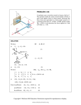Copyright © McGraw-Hill Education. Permission required for reproduction or display.
PROBLEM 3.126
A mechanic uses a crowfoot wrench to loosen a bolt at C.
The mechanic holds the socket wrench handle at Points A
and B and applies forces at these points. Knowing that
these forces are equivalent to a force-couple system at C
consisting of the force (8 lb) + (4 lb)

C i k and the couple
(360 lb ·
C 
M in.)i, determine the forces applied at A and
at B when 2 lb.
z
A 
SOLUTION
We have :
F  
A B C
or : 8 lb
x x x
F A B
 
( 8 lb)
x x
B A
   (1)
: 0
y y y
F A B
  
or y y
A B
  (2)
: 2 lb 4 lb
z z
F B
  
or 2 lb
z
B  (3)
We have / /
:
C B C A C C
    
M r B r A M
8 0 2 8 0 8 lb in. (360 lb in.)
2 2
x y x y
B B A A
   
i j k i j k
i
or (2 8 ) (2 16 8 16)
y y x x
B A B A
    
i j
(8 8 ) (360 lb in.)
y y
B A
   
k i
From i-coefficient: 2 8 360 lb in.
y y
B A
   (4)
j-coefficient: 2 8 32 lb in.
x x
B A
    (5)
k-coefficient: 8 8 0
y y
B A
  (6)
www.elsolucionario.org
 