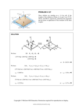 Copyright © McGraw-Hill Education. Permission required for reproduction or display.
PROBLEM 3.127
Three children are standing on a 5 5-m
 raft. If the
weights of the children at Points A, B, and C are 375 N,
260 N, and 400 N, respectively, determine the magnitude
and the point of application of the resultant of the three
weights.
SOLUTION
We have : A B C
   
F F F F R
(375 N) (260 N) (400 N)
(1035 N)
   
 
j j j R
j R
or 1035 N
R  
We have : ( ) ( ) ( ) ( )
x A A B B C C D
M F z F z F z R z
   
(375 N)(3 m) (260 N)(0.5 m) (400 N)(4.75 m) (1035 N)( )
D
z
  
3.0483 m
D
z  or 3.05 m
D
z  
We have : ( ) ( ) ( ) ( )
z A A B B C C D
M F x F x F x R x
   
375 N(1 m) (260 N)(1.5 m) (400 N)(4.75 m) (1035 N)( )
D
x
  
2.5749 m
D
x  or 2.57 m
D
x  
www.elsolucionario.org
 