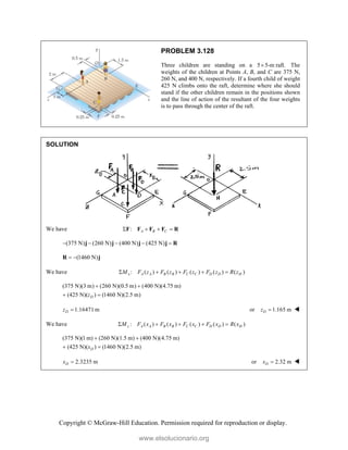 Copyright © McGraw-Hill Education. Permission required for reproduction or display.
PROBLEM 3.128
Three children are standing on a 5 5-m raft.
 The
weights of the children at Points A, B, and C are 375 N,
260 N, and 400 N, respectively. If a fourth child of weight
425 N climbs onto the raft, determine where she should
stand if the other children remain in the positions shown
and the line of action of the resultant of the four weights
is to pass through the center of the raft.
SOLUTION
We have : A B C
   
F F F F R
(375 N) (260 N) (400 N) (425 N)
    
j j j j R
(1460 N)
 
R j
We have : ( ) ( ) ( ) ( ) ( )
x A A B B C C D D H
M F z F z F z F z R z
    
(375 N)(3 m) (260 N)(0.5 m) (400 N)(4.75 m)
(425 N)( ) (1460 N)(2.5 m)
D
z
 
 
1.16471 m
D
z  or 1.165 m
D
z  
We have : ( ) ( ) ( ) ( ) ( )
z A A B B C C D D H
M F x F x F x F x R x
    
(375 N)(1 m) (260 N)(1.5 m) (400 N)(4.75 m)
(425 N)( ) (1460 N)(2.5 m)
D
x
 
 
2.3235 m
D
x  or 2.32 m
D
x  
www.elsolucionario.org
 