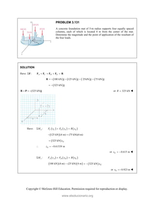 Copyright © McGraw-Hill Education. Permission required for reproduction or display.
PROBLEM 3.131
A concrete foundation mat of 5-m radius supports four equally spaced
columns, each of which is located 4 m from the center of the mat.
Determine the magnitude and the point of application of the resultant of
the four loads.
SOLUTION
Have: : A C D E
    
F F F F F R
       
100 kN 125 kN 25kN 75 kN
    
R j j j j
 
325 kN
  j
(325 kN)
  
R P j or 325 kN
R  
Have:      
:
x C C E E G
M F z F z R z
  
 
125 kN (4 m) (75 kN)(4 m)
 
 
325 kN G
z

0.61539 m
G
z
  
or 0.615 m
G
z   
     
:
z A A D D G
M F x F x R x
  
   
100 kN (4 m) (25 kN) 4 m
  
325 kN G
x
 
or 0.923 m
G
x  
www.elsolucionario.org
 