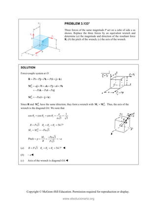 Copyright © McGraw-Hill Education. Permission required for reproduction or display.
PROBLEM 3.133*
Three forces of the same magnitude P act on a cube of side a as
shown. Replace the three forces by an equivalent wrench and
determine (a) the magnitude and direction of the resultant force
R, (b) the pitch of the wrench, (c) the axis of the wrench.
SOLUTION
Force-couple system at O:
( )
P P P P
     
R i j k i j k
R
O a P a P a P
Pa Pa Pa
     
   
M j i k j i k
k i j
( )
R
O Pa
   
M i j k
Since R and R
O
M have the same direction, they form a wrench with 1 .
R
O

M M Thus, the axis of the
wrench is the diagonal OA. We note that
1
cos cos cos
3 3
x y z
a
a
  
   
1
3 54.7
3
x y z
R
O
R P
M M Pa
  
    
  
1 3
Pitch
3
M Pa
p a
R P

    
(a) 3 54.7
x y z
R P   
     
(b) – a
(c) Axis of the wrench is diagonal OA.
www.elsolucionario.org
 