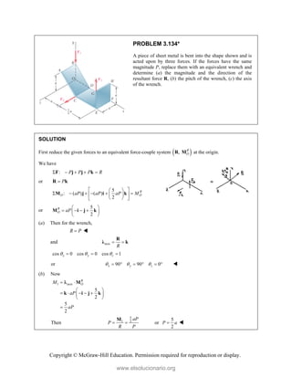 Copyright © McGraw-Hill Education. Permission required for reproduction or display.
PROBLEM 3.134*
A piece of sheet metal is bent into the shape shown and is
acted upon by three forces. If the forces have the same
magnitude P, replace them with an equivalent wrench and
determine (a) the magnitude and the direction of the
resultant force R, (b) the pitch of the wrench, (c) the axis
of the wrench.
SOLUTION
First reduce the given forces to an equivalent force-couple system  
, R
O
R M at the origin.
We have
: P P P R
    
F j j k
or P

R k
5
: ( ) ( )
2
R
O O
aP aP aP M
 
 
     
 
 
 
 
M j i k
or
5
2
R
O aP
 
   
 
 
M i j k
(a) Then for the wrench,
R P
 
and axis
R
 
R
λ k
cos 0 cos 0 cos 1
x y z
  
  
or 90 90 0
x y z
  
      
(b) Now
1 axis
5
2
5
2
R
O
M
aP
aP
 
 
    
 
 

M
k i j k

Then
5
1 2
aP
P
R P
 
M
or
5
2
P a
 
www.elsolucionario.org
 