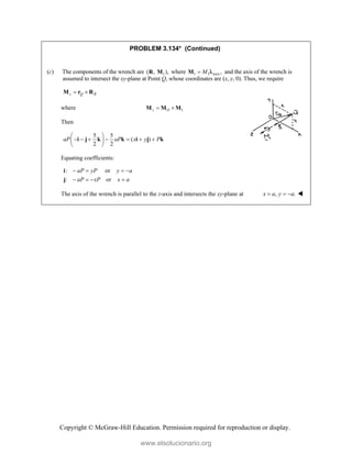 Copyright © McGraw-Hill Education. Permission required for reproduction or display.
PROBLEM 3.134* (Continued)
(c) The components of the wrench are 1
( , ),
R M where 1 1 axis ,
M

M  and the axis of the wrench is
assumed to intersect the xy-plane at Point Q, whose coordinates are (x, y, 0). Thus, we require
z Q R
 
M r R
where 1
z O
 
M M M
Then
5 5
( )
2 2
aP aP x y P
 
      
 
 
i j k k i j k
Equating coefficients:
: or
: or
aP yP y a
aP xP x a
   
   
i
j
The axis of the wrench is parallel to the z-axis and intersects the xy-plane at , .
x a y a
   
www.elsolucionario.org
 