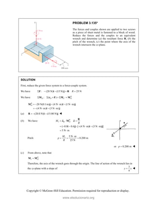 Copyright © McGraw-Hill Education. Permission required for reproduction or display.
PROBLEM 3.135*
The forces and couples shown are applied to two screws
as a piece of sheet metal is fastened to a block of wood.
Reduce the forces and the couples to an equivalent
wrench and determine (a) the resultant force R, (b) the
pitch of the wrench, (c) the point where the axis of the
wrench intersects the xz-plane.
SOLUTION
First, reduce the given force system to a force-couple system.
We have : (20 N) (15 N) 25 N
R
    
F i j R
We have : ( ) R
O O C O
     
M r F M M
20 N(0.1 m) (4 N m) (1 N m)
(4 N m) (3 N m)
R
O      
    
M j i j
i j
(a) (20.0 N) (15.00 N)
  
R i j 
(b) We have 1
( 0.8 0.6 ) [ (4 N m) (3 N m) ]
5 N m
R
R O
M
R
  
       
 
R
M
i j i j
 
Pitch: 1 5 N m
0.200 m
25 N
M
p
R

  
or 0.200 m
p  
(c) From above, note that
1
R
O

M M
Therefore, the axis of the wrench goes through the origin. The line of action of the wrench lies in
the xy-plane with a slope of
3
4
y x
 
www.elsolucionario.org
 