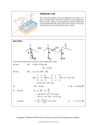 Copyright © McGraw-Hill Education. Permission required for reproduction or display.
PROBLEM 3.136*
The forces and couples shown are applied to two screws as a
piece of sheet metal is fastened to a block of wood. Reduce the
forces and the couples to an equivalent wrench and determine
(a) the resultant force R, (b) the pitch of the wrench, (c) the point
where the axis of the wrench intersects the xz-plane.
SOLUTION
First, reduce the given force system to a force-couple at the origin.
We have : (10 lb) (11lb)
   
F j j R
(21lb)
 
R j
We have : ( ) R
O O C O
     
M r F M M
0 0 20 lb in. 0 0 15 lb in. (12 lb in)
0 10 0 0 11 0
(35 lb in.) (12 lb in.)
R
O       
 
   
i j k i j k
M j
i j
(a) (21lb)
 
R j or (21.0 lb)
 
R j 
(b) We have 1
1
( ) [(35 lb in.) (12 lb in.) ]
12 lb in. and (12 lb in.)
R
R O R
M
R
  
     
    
R
λ M λ
j i j
M j
and pitch 1 12 lb in.
0.57143 in.
21lb
M
p
R

   or 0.571in.
p  
www.elsolucionario.org
 
