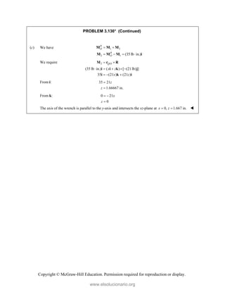 Copyright © McGraw-Hill Education. Permission required for reproduction or display.
PROBLEM 3.136* (Continued)
(c) We have 1 2
2 1 (35 lb in.)
R
O
R
O
 
   
M M M
M M M i
We require 2 /
(35 lb in.) ( ) [ (21lb) ]
35 (21 ) (21 )
Q O
x z
x z
 
    
  
M r R
i i k j
i k i
From i: 35 21
1.66667 in.
z
z


From k: 0 21
0
x
z
 

The axis of the wrench is parallel to the y-axis and intersects the xz-plane at 0, 1.667 in.
x z
  
www.elsolucionario.org
 