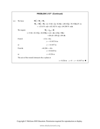 Copyright © McGraw-Hill Education. Permission required for reproduction or display.
PROBLEM 3.137* (Continued)
(c) We have 1 2
2 1 [( 15.6 2 82.4 ) (40.102 38.192 )] N m
(15.6 N m) (42.102 N m) (44.208 N m)
R
O
R
O
 
        
      
M M M
M M M i j k j k
i j k
We require 2 /
( 15.6 42.102 44.208 ) ( ) (84 80 )
(84 ) (80 ) (84 )
Q O
x z
z x x
 
      
  
M r R
i j k i k j k
i j k
From i: 15.6 84
0.185714 m
z
z
 
 
or 0.1857 m
z  
From k: 44.208 84
0.52629 m
x
x
  

or 0.526 m
x 
The axis of the wrench intersects the xz-plane at
0.526 m 0 0.1857 m
x y z
    
www.elsolucionario.org
 