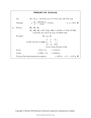 Copyright © McGraw-Hill Education. Permission required for reproduction or display.
PROBLEM 3.138* (Continued)
and 1 1 (62.818 lb in.) (117.783 lb in.) (207.30 lb in.)
R
M 
       
M i j k
Then pitch 1 246.56 lb in.
7.8522 in.
31.4 lb
M
p
R

   or 7.85 in.
p  
(c) We have 1 2
2 1 (152 210 220 ) ( 62.818 117.783 207.30 )
(214.82 lb in.) (92.217 lb in.) (12.7000 lb in.)
R
B
R
B
 
        
     
M M M
M M M i j k i j k
i j k
We require 2 /
Q B
 
M r R
214.82 92.217 12.7000 0
8 15 26.4
(15 ) (8 ) (26.4 ) (15 )
x z
z z x x
  
  
   
i j k
i j k
i j j k
From i: 214.82 15 14.3213 in.
z z
 
From k: 12.7000 15 0.84667 in.
x x
   
The axis of the wrench intersects the xz-plane at 0.847 in. 0 14.32 in.
x y z
   
www.elsolucionario.org
 
