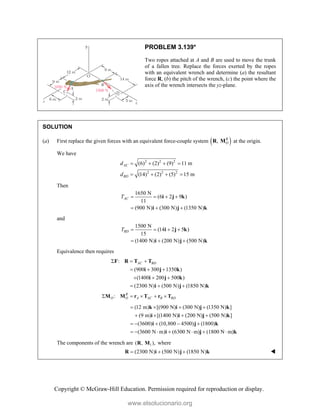 Copyright © McGraw-Hill Education. Permission required for reproduction or display.
PROBLEM 3.139*
Two ropes attached at A and B are used to move the trunk
of a fallen tree. Replace the forces exerted by the ropes
with an equivalent wrench and determine (a) the resultant
force R, (b) the pitch of the wrench, (c) the point where the
axis of the wrench intersects the yz-plane.
SOLUTION
(a) First replace the given forces with an equivalent force-couple system  
, R
O
R M at the origin.
We have
2 2 2
2 2 2
(6) (2) (9) 11 m
(14) (2) (5) 15 m
AC
BD
d
d
   
   
Then
1650 N
(6 2 9 )
11
(900 N) (300 N) (1350 N)
AC
T    
  
i j k
i j k
and
1500 N
(14 2 5 )
15
(1400 N) (200 N) (500 N)
BD
T    
  
i j k
i j k
Equivalence then requires
:
(900 300 1350 )
(1400 200 500 )
(2300 N) (500 N) (1850 N)
AC BD
  
  
  
  
F R T T
i j k
i j k
i j k
: R
O O A AC B BD
    
M M r T r T
(12 m) [(900 N) (300 N) (1350 N) ]
(9 m) [(1400 N) (200 N) (500 N) ]
(3600) (10,800 4500) (1800)
(3600 N m) (6300 N m) (1800 N m)
   
   
    
      
k i j k
i i j k
i j k
i j k
The components of the wrench are 1
( , ),
R M where
(2300 N) (500 N) (1850 N)
  
R i j k 
www.elsolucionario.org
 