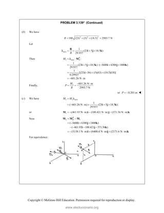 Copyright © McGraw-Hill Education. Permission required for reproduction or display.
PROBLEM 3.139* (Continued)

(b) We have
2 2 2
100 (23) (5) (18.5) 2993.7 N
R    
Let
axis
1
(23 5 18.5 )
29.937
R
   
R
i j k

Then 1 axis
1
(23 5 18.5 ) ( 3600 6300 1800 )
29.937
1
[(23)( 36) (5)(63) (18.5)(18)]
0.29937
601.26 N m
R
O
M  
      
   
  
M
i j k i j k

Finally, 1 601.26 N m
2993.7 N
M
P
R
 
 
or 0.201 m
P   
(c) We have 1 1 axis
1
( 601.26 N m) (23 5 18.5 )
29.937
M M

     
λ
i j k
or 1 (461.93 N m) (100.421 N m) (371.56 N m)
      
M i j k
Now 2 1
( 3600 6300 1800 )
( 461.93 100.421 371.56 )
(3138.1 N m) (6400.4 N m) (2171.6 N m)
R
O
 
   
   
      
M M M
i j k
i j k
i j k
For equivalence:
www.elsolucionario.org
 
