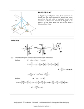 Copyright © McGraw-Hill Education. Permission required for reproduction or display.
PROBLEM 3.140*
A flagpole is guyed by three cables. If the tensions in the
cables have the same magnitude P, replace the forces
exerted on the pole with an equivalent wrench and
determine (a) the resultant force R, (b) the pitch of the
wrench, (c) the point where the axis of the wrench
intersects the xz-plane.
SOLUTION
(a) First reduce the given force system to a force-couple at the origin.
We have : BA DC DE
P P P
   
F λ λ λ R
4 3 3 4 9 4 12
5 5 5 5 25 5 25
P
 

     
      
 
     
     
 
R j k i j i j k
3
(2 20 )
25
P
  
R i j k 
2 2 2
3 27 5
(2) (20) (1)
25 25
P
R P
   
We have : ( ) R
O O
P
   
M r M
4 3 3 4 9 4 12
(24 ) (20 ) (20 )
5 5 5 5 25 5 25
R
O
P P P P P P P
a a a
 
     
         
     
     
j j k j i j j i j k M
24
( )
5
R
O
Pa
  
M i k
www.elsolucionario.org
 