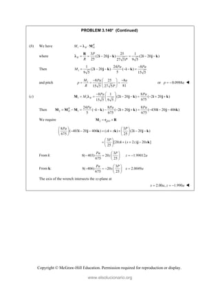 Copyright © McGraw-Hill Education. Permission required for reproduction or display.
PROBLEM 3.140* (Continued)
(b) We have 1
R
R O
M  M

where
3 25 1
(2 20 ) (2 20 )
25 27 5 9 5
R
P
R P
      
R
i j k i j k

Then 1
1 24 8
(2 20 ) ( )
5
9 5 15 5
Pa Pa
M

      
i j k i k
and pitch 1 8 25 8
81
15 5 27 5
M Pa a
p
R P
 
 
  
 
 
or 0.0988
p a
  
(c) 1 1
8 1 8
(2 20 ) ( 2 20 )
675
15 5 9 5
R
Pa Pa
M
 

       
 
 
M i j k i j k

Then 2 1
24 8 8
( ) ( 2 20 ) ( 430 20 406 )
5 675 675
R
O
Pa Pa Pa
            
M M M i k i j k i j k
We require 2 /
Q O
 
M r R
8 3
( 403 20 406 ) ( ) (2 20 )
675 25
3
[20 ( 2 ) 20 ]
25
Pa P
x z
P
z x z x
   
       
   
   
 
   
 
 
i j k i k i j k
i j k
From i:
3
8( 403) 20 1.99012
675 25
Pa P
z z a
 
   
 
 
From k:
3
8( 406) 20 2.0049
675 25
Pa P
x x a
 
   
 
 
The axis of the wrench intersects the xz-plane at
2.00 , 1.990
x a z a
   
www.elsolucionario.org
 