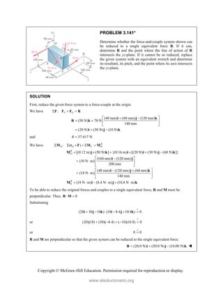 Copyright © McGraw-Hill Education. Permission required for reproduction or display.
PROBLEM 3.141*
Determine whether the force-and-couple system shown can
be reduced to a single equivalent force R. If it can,
determine R and the point where the line of action of R
intersects the yz-plane. If it cannot be so reduced, replace
the given system with an equivalent wrench and determine
its resultant, its pitch, and the point where its axis intersects
the yz-plane.
SOLUTION
First, reduce the given force system to a force-couple at the origin.
We have : A G
  
F F F R
(40 mm) (60 mm) (120 mm)
(50 N) 70 N
140 mm
(20 N) (30 N) (10 N)
 
 
   
 
  
i j k
R k
i j k
and 37.417 N
R 
We have : ( ) R
O O C O
     
M r F M M
0
[(0.12 m) (50 N) ] {(0.16 m) [(20 N) (30 N) (60 N) ]}
(160 mm) (120 mm)
(10 N m)
200 mm
(40 mm) (120 mm) (60 mm)
(14 N m)
140 mm
(18 N m) (8.4 N m) (10.8 N m)
R
O
R
     
 

   
 
 
 
   
 
     
M j k i i j k
i j
i j k
M i j k
To be able to reduce the original forces and couples to a single equivalent force, R and M must be
perpendicular. Thus, 0.
 
R M
Substituting
?
(20 30 10 ) (18 8.4 10.8 ) 0
     
i j k i j k
or
?
(20)(18) (30)( 8.4) ( 10)(10.8) 0
    
or 0 0


R and M are perpendicular so that the given system can be reduced to the single equivalent force.
(20.0 N) (30.0 N) (10.00 N)
  
R i j k 
www.elsolucionario.org
 