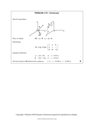 Copyright © McGraw-Hill Education. Permission required for reproduction or display.
PROBLEM 3.141* (Continued)

Then for equivalence,
Thus, we require R
O p p y z
   
M r R r j k
Substituting:
18 8.4 10.8 0
20 30 10
y z
  

i j k
i j k
Equating coefficients:
: 8.4 20 or 0.42 m
: 10.8 20 or 0.54 m
z z
y y
   
   
j
k
The line of action of R intersects the yz-plane at 0 0.540 m 0.420 m
x y z
     
www.elsolucionario.org
 