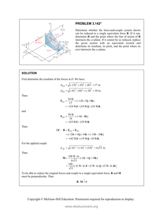 Copyright © McGraw-Hill Education. Permission required for reproduction or display.
PROBLEM 3.142*
Determine whether the force-and-couple system shown
can be reduced to a single equivalent force R. If it can,
determine R and the point where the line of action of R
intersects the yz-plane. If it cannot be so reduced, replace
the given system with an equivalent wrench and
determine its resultant, its pitch, and the point where its
axis intersects the yz-plane.
SOLUTION
First determine the resultant of the forces at D. We have
2 2 2
2 2 2
( 12) (9) (8) 17 in.
( 6) (0) ( 8) 10 in.
DA
ED
d
d
    
     
Then
34 lb
( 12 9 8 )
17
(24 lb) (18 lb) (16 lb)
DA     
   
F i j k
i j k
and
30 lb
( 6 8 )
10
(18 lb) (24 lb)
ED    
  
F i k
i k
Then
: DA ED
  
F R F F
( 24 18 16 ( 18 24 )
(42 lb) (18 lb) (8 lb)
      
   
i j k i k
i j k
For the applied couple
2 2 2
( 6) ( 6) (18) 6 11 in.
AK
d      
Then
160 lb in.
( 6 6 18 )
6 11
160
[ (1 lb in.) (1 lb in.) (3 lb in.) ]
11

   
      
M i j k
i j k
To be able to reduce the original forces and couple to a single equivalent force, R and M
must be perpendicular. Thus
?
0
 
R M
www.elsolucionario.org
 