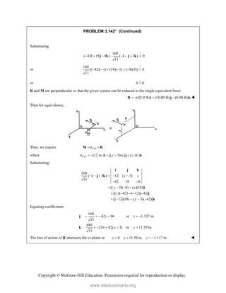 Copyright © McGraw-Hill Education. Permission required for reproduction or display.
PROBLEM 3.142* (Continued)
Substituting
?
160
( 42 18 8 ) ( 3 ) 0
11
       
i j k i j k
or
?
160
[( 42)( 1) (18)( 1) ( 8)(3)] 0
11
      
or 0 0


R and M are perpendicular so that the given system can be reduced to the single equivalent force.
(42.0 lb) (18.00 lb) (8.00 lb)
   
R i j k 
Then for equivalence,
Thus, we require /
P D
 
M r R
where / (12 in.) [( 3)in.] ( in.)
P D y z
    
r i j k
Substituting:
160
( 3 ) 12 ( 3)
11
42 18 8
[( 3)( 8) ( )(18)]
[( )( 42) ( 12)( 8)]
[( 12)(18) ( 3)( 42)]
y z
y z
z
y
     
 
   
    
    
i j k
i j k
i
j
k
Equating coefficients:
160
: 42 96 or 1.137 in.
11
480
: 216 42( 3) or 11.59 in.
11
z z
y y
     
    
j
k
The line of action of R intersects the yz-plane at 0 11.59 in. 1.137 in.
x y z
    
www.elsolucionario.org
 