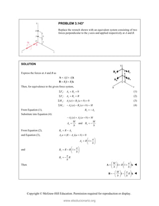 Copyright © McGraw-Hill Education. Permission required for reproduction or display.
PROBLEM 3.143*
Replace the wrench shown with an equivalent system consisting of two
forces perpendicular to the y-axis and applied respectively at A and B.
SOLUTION
Express the forces at A and B as
x z
x z
A A
B B
 
 
A i k
B i k
Then, for equivalence to the given force system,
: 0
x x x
F A B
   (1)
:
z z z
F A B R
   (2)
: ( ) ( ) 0
x z z
M A a B a b
    (3)
: ( ) ( )
z x x
M A a B a b M
     (4)
From Equation (1), x x
B A
 
Substitute into Equation (4):
( ) ( )
x x
A a A a b M
   
and
x x
M M
A B
b b
  
From Equation (2), z z
B R A
 
and Equation (3), ( )( ) 0
z z
A a R A a b
   
1
z
a
A R
b
 
 
 
 
and 1
z
a
B R R
b
 
  
 
 
z
a
B R
b
 
Then 1
M a
R
b b
   
  
   
   
A i k 
M a
R
b b
   
  
   
   
B i k 
www.elsolucionario.org
 