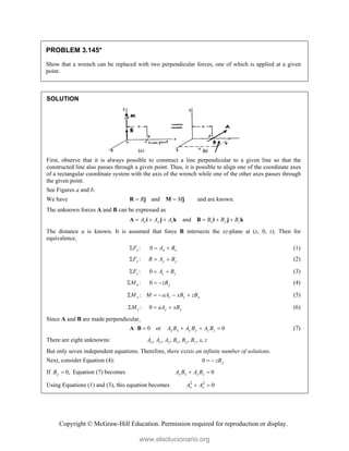 Copyright © McGraw-Hill Education. Permission required for reproduction or display.
PROBLEM 3.145*
Show that a wrench can be replaced with two perpendicular forces, one of which is applied at a given
point.
SOLUTION
First, observe that it is always possible to construct a line perpendicular to a given line so that the
constructed line also passes through a given point. Thus, it is possible to align one of the coordinate axes
of a rectangular coordinate system with the axis of the wrench while one of the other axes passes through
the given point.
See Figures a and b.
We have and
R M
 
R j M j and are known.
The unknown forces A and B can be expressed as
and
x y z x y z
A A A B B B
     
A i j k B i j k
The distance a is known. It is assumed that force B intersects the xz-plane at (x, 0, z). Then for
equivalence,
:
x
F
 0 x x
A B
  (1)
:
y
F
 y y
R A B
  (2)
:
z
F
 0 z z
A B
  (3)
:
x
M
 0 y
zB
  (4)
:
y z z x
M M aA xB zB
     (5)
:
z
M
 0 y y
aA xB
  (6)
Since A and B are made perpendicular,
0 or 0
x x y y z z
A B A B A B
    
A B (7)
There are eight unknowns: , , , , , , ,
x y z x y z
A A A B B B x z
But only seven independent equations. Therefore, there exists an infinite number of solutions.
Next, consider Equation (4): 0 y
zB
 
If 0,
y
B  Equation (7) becomes 0
x x z z
A B A B
 
Using Equations (1) and (3), this equation becomes 2 2
0
x z
A A
 
www.elsolucionario.org
 