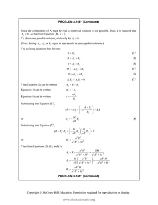 Copyright © McGraw-Hill Education. Permission required for reproduction or display.
PROBLEM 3.145* (Continued)
Since the components of A must be real, a nontrivial solution is not possible. Thus, it is required that
0,
y
B  so that from Equation (4), 0.
z 
To obtain one possible solution, arbitrarily let 0.
x
A 
(Note: Setting , , or
y z z
A A B equal to zero results in unacceptable solutions.)
The defining equations then become
0 x
B
 (1)
y y
R A B
  (2)
0 z z
A B
  (3)
z z
M aA xB
   (5)
0 y y
aA xB
  (6)
0
y y z z
A B A B
  (7)
Then Equation (2) can be written y y
A R B
 
Equation (3) can be written z z
B A
 
Equation (6) can be written
y
y
aA
x
B
 
Substituting into Equation (5),
( )
y
z z
y
R B
M aA a A
B
 

    
 
 
 
or z y
M
A B
aR
  (8)
Substituting into Equation (7),
( ) 0
y y y y
M M
R B B B B
aR aR
  
   
  
  
or
2 3
2 2 2
y
a R
B
a R M


Then from Equations (2), (8), and (3),
2 2 2
2 2 2 2 2 2
2 3 2
2 2 2 2 2 2
2
2 2 2
y
z
z
a R RM
A R
a R M a R M
M a R aR M
A
aR a R M a R M
aR M
B
a R M
  
 
 
   
 
 
 
 


PROBLEM 3.145* (Continued)
www.elsolucionario.org
 