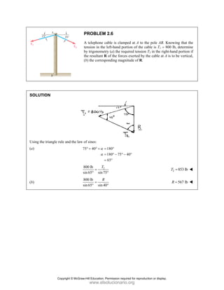 PROBLEM 2.6
A telephone cable is clamped at A to the pole AB. Knowing that the
tension in the left-hand portion of the cable is T1 = 800 lb, determine
by trigonometry (a) the required tension T2 in the right-hand portion if
the resultant R of the forces exerted by the cable at A is to be vertical,
(b) the corresponding magnitude of R.
SOLUTION
Using the triangle rule and the law of sines:
(a) 75 40 180
180 75 40
65
α
α
° + ° + = °
= ° − ° − °
= °
2
800 lb
sin65 sin75
T
=
° °
2 853 lb
T =
(b)
800 lb
sin65 sin 40
R
=
° °
567 lb
R =
Copyright © McGraw-Hill Education. Permission required for reproduction or display.
www.elsolucionario.org
 