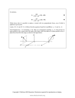 Copyright © McGraw-Hill Education. Permission required for reproduction or display.
In summary,
2 2 2
( )
RM
M aR
a R M
 

A j k 
2
2 2 2
( )
aR
aR M
a R M
 

B j k 
Which shows that it is possible to replace a wrench with two perpendicular forces, one of which is
applied at a given point.
Lastly, if 0
R  and 0,
M  it follows from the equations found for A and B that 0
y
A  and 0.
y
B 
From Equation (6), 0
x  (assuming 0).
a  Then, as a consequence of letting 0,
x
A  force A lies in a
plane parallel to the yz-plane and to the right of the origin, while force B lies in a plane parallel to the yz-
plane but to the left to the origin, as shown in the figure below.

www.elsolucionario.org
 