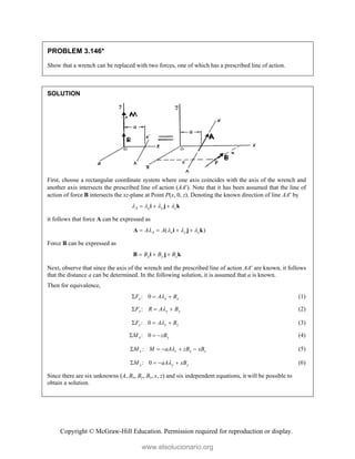 Copyright © McGraw-Hill Education. Permission required for reproduction or display.
PROBLEM 3.146*
Show that a wrench can be replaced with two forces, one of which has a prescribed line of action.
SOLUTION
First, choose a rectangular coordinate system where one axis coincides with the axis of the wrench and
another axis intersects the prescribed line of action (AA). Note that it has been assumed that the line of
action of force B intersects the xz-plane at Point P(x, 0, z). Denoting the known direction of line AA by
A x y z
   
  
i j k
it follows that force A can be expressed as
( )
A x y z
A A
   
   
A i j k
Force B can be expressed as
x y z
B B B
  
B i j k
Next, observe that since the axis of the wrench and the prescribed line of action AA are known, it follows
that the distance a can be determined. In the following solution, it is assumed that a is known.
Then for equivalence,
: 0
x x x
F A B

   (1)
:
y y y
F R A B

   (2)
: 0
z z z
F A B

   (3)
: 0
x y
M zB
   (4)
:
y z x z
M M aA zB xB

     (5)
: 0
x y y
M aA xB

    (6)
Since there are six unknowns (A, Bx, By, Bz, x, z) and six independent equations, it will be possible to
obtain a solution.
www.elsolucionario.org
 