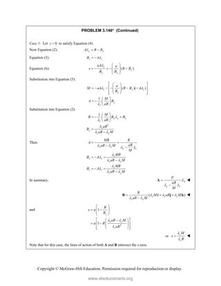 Copyright © McGraw-Hill Education. Permission required for reproduction or display.
PROBLEM 3.146* (Continued)
Case 1: Let 0
z  to satisfy Equation (4).
Now Equation (2): y y
A R B
  
Equation (3): z z
B A
 
Equation (6): ( )
y
y
y y
aA a
x R B
B B
  
    
 
 
 
Substitution into Equation (5):
( )( )
1
z y z
y
y
z
a
M aA R B A
B
M
A B
aR
 

 
 
 
     
 
 
 
 
 
 
   
 
Substitution into Equation (2):
2
1
y y y
z
z
y
z y
M
R B B
aR
aR
B
aR M



 
 
  
 
 


Then
z y
y z
x
x x
z y
z
z z
z y
MR R
A
aR
aR M
M
MR
B A
aR M
MR
B A
aR M
   


 


 
  
 
  

  

In summary, A
y z
P
aR
M

 


A 
( )
x z z
z y
R
M aR M
aR M
  
 
  

B i j k 
and
2
1
1
y
z y
z
R
x a
B
aR M
a R
aR
 

 
 
 
 
 
 

 
 
 
 
 
 
 
 
or
y
z
M
x
R


 
Note that for this case, the lines of action of both A and B intersect the x-axis.
www.elsolucionario.org
 