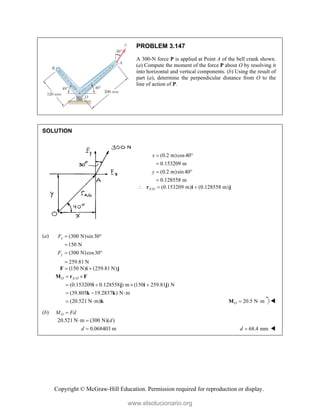 Copyright © McGraw-Hill Education. Permission required for reproduction or display.
PROBLEM 3.147
A 300-N force P is applied at Point A of the bell crank shown.
(a) Compute the moment of the force P about O by resolving it
into horizontal and vertical components. (b) Using the result of
part (a), determine the perpendicular distance from O to the
line of action of P.
SOLUTION
(0.2 m)cos40
0.153209 m
(0.2 m)sin 40
0.128558 m
x
y
 

 

/ (0.153209 m) (0.128558 m)
A O
  
r i j
(a) (300 N)sin30
150 N
(300 N)cos30
259.81 N
x
y
F
F
 

 

(150 N) (259.81 N)
 
F i j
/
(0.153209 0.128558 ) m (150 259.81 ) N
(39.805 19.2837 ) N m
(20.521 N m)
O A O
 
   
  
 
M r F
i j i j
k k
k 20.5 N m
O  
M 
(b) O
M Fd

20.521 N m (300 N)( )
0.068403 m
d
d
 
 68.4 mm
d  
www.elsolucionario.org
 