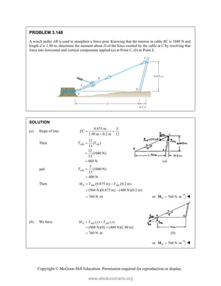 Copyright © McGraw-Hill Education. Permission required for reproduction or display.
PROBLEM 3.148
A winch puller AB is used to straighten a fence post. Knowing that the tension in cable BC is 1040 N and
length d is 1.90 m, determine the moment about D of the force exerted by the cable at C by resolving that
force into horizontal and vertical components applied (a) at Point C, (b) at Point E.
SOLUTION
(a) Slope of line:
0.875 m 5
1.90 m 0.2 m 12
EC  

Then
12
( )
13
ABx AB
T T

12
(1040 N)
13
960 N

 (a)
and
5
(1040 N)
13
400 N
ABy
T 

Then (0.875 m) (0.2 m)
(960 N)(0.875 m) (400 N)(0.2 m)
D ABx ABy
M T T
 
 
760 N m
  or 760 N m
D  
M 
(b) We have ( ) ( )
D ABx ABx
M T y T x
 
(960 N)(0) (400 N)(1.90 m)
760 N m
 
  (b)
or 760 N m
D  
M 
www.elsolucionario.org
 
