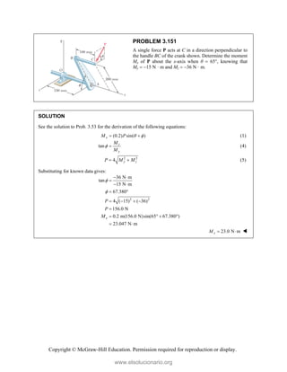 Copyright © McGraw-Hill Education. Permission required for reproduction or display.
PROBLEM 3.151
A single force P acts at C in a direction perpendicular to
the handle BC of the crank shown. Determine the moment
Mx of P about the x-axis when θ  65°, knowing that
My  15 N · m and Mz  36 N · m.
SOLUTION
See the solution to Prob. 3.53 for the derivation of the following equations:
(0.2) sin( )
x
M P  
  (1)
tan z
y
M
M
  (4)
2 2
4 y z
P M M
  (5)
Substituting for known data gives:
2 2
36 N m
tan
15 N m
67.380
4 ( 15) ( 36)
156.0 N
0.2 m(156.0 N)sin(65 67.380 )
23.047 N m
x
P
P
M


 

 
 
   

   
 
23.0 N m
x
M   
www.elsolucionario.org
 