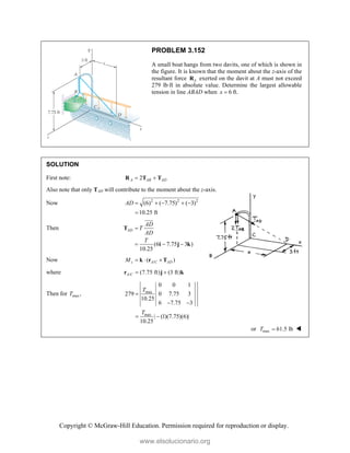 Copyright © McGraw-Hill Education. Permission required for reproduction or display.
PROBLEM 3.152
A small boat hangs from two davits, one of which is shown in
the figure. It is known that the moment about the z-axis of the
resultant force A
R exerted on the davit at A must not exceed
279 lbft in absolute value. Determine the largest allowable
tension in line ABAD when 6
x  ft.
SOLUTION
First note: 2
A AB AD
 
R T T
Also note that only TAD will contribute to the moment about the z-axis.
Now 2 2 2
(6) ( 7.75) ( 3)
10.25 ft
AD     

Then
(6 7.75 3 )
10.25
AD
AD
T
AD
T

  
T
i j k

Now /
( )
z A C AD
M   
k r T
where / (7.75 ft) (3 ft)
A C  
r j k
Then for max,
T max
max
0 0 1
279 0 7.75 3
10.25
6 7.75 3
| (1)(7.75)(6)|
10.25
T
T

 
 
or max 61.5 lb
T  
www.elsolucionario.org
 