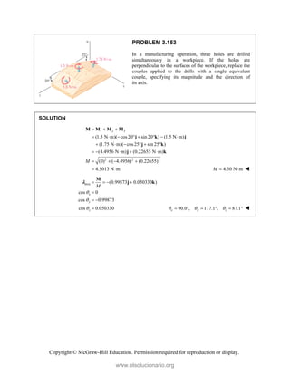Copyright © McGraw-Hill Education. Permission required for reproduction or display.
PROBLEM 3.153
In a manufacturing operation, three holes are drilled
simultaneously in a workpiece. If the holes are
perpendicular to the surfaces of the workpiece, replace the
couples applied to the drills with a single equivalent
couple, specifying its magnitude and the direction of
its axis.
SOLUTION
1 2 3
2 2 2
(1.5 N m)( cos20 sin 20 ) (1.5 N m)
(1.75 N m)( cos25 sin 25 )
(4.4956 N m) (0.22655 N m)
(0) ( 4.4956) (0.22655)
4.5013 N m
M
  
       
     
    
   
 
M M M M
j k j
j k
j k
4.50 N m
M   
axis (0.99873 0.050330 )
cos 0
cos 0.99873
cos 0.050330
x
y
z
M



   

 

M
j k

90.0 , 177.1 , 87.1
x y z
  
      
www.elsolucionario.org
 