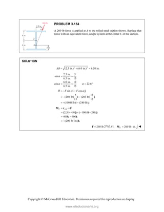 Copyright © McGraw-Hill Education. Permission required for reproduction or display.
PROBLEM 3.154
A 260-lb force is applied at A to the rolled-steel section shown. Replace that
force with an equivalent force-couple system at the center C of the section.
SOLUTION
2 2
(2.5 in.) (6.0 in.) 6.50 in.
AB   
2.5 in. 5
sin
6.5 in. 13
6.0 in. 12
cos 22.6
6.5 in. 13

 
 
   
sin cos
5 12
(260 lb) (260 lb)
13 13
(100.0 lb) (240 lb)
F F
 
  
  
  
F i j
i j
i j
/
(2.5 4.0 ) ( 100.0 240 )
400 600
(200 lb in.)
C A C
 
    
 
  
M r F
i j i j
k k
k
260 lb

F 67.4°; 200 lb in.
C  
M 
www.elsolucionario.org
 