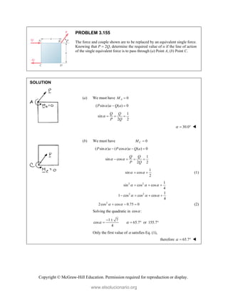 Copyright © McGraw-Hill Education. Permission required for reproduction or display.
PROBLEM 3.155
The force and couple shown are to be replaced by an equivalent single force.
Knowing that P  2Q, determine the required value of α if the line of action
of the single equivalent force is to pass through (a) Point A, (b) Point C.
SOLUTION
(a) We must have 0
A
M 
( sin ) ( ) 0
P a Q a
  
1
sin
2 2
Q Q
P Q
   
30.0
   
(b) We must have 0
C
M 
( sin ) ( cos ) ( ) 0
P a P a Q a
 
  
1
sin cos
2 2
Q Q
P Q
 
   
1
sin cos
2
 
  (1)
2 2 1
sin cos cos
4
  
  
2 2 1
1 cos cos cos
4
  
   
2
2cos cos 0.75 0
 
   (2)
Solving the quadratic in cos :

1 7
cos 65.7 or 155.7
4
 
 
   
Only the first value of  satisfies Eq. (1),
therefore 65.7
   
www.elsolucionario.org
 