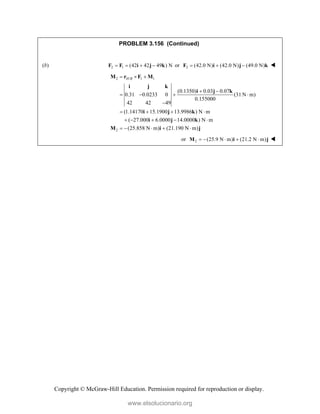 Copyright © McGraw-Hill Education. Permission required for reproduction or display.
PROBLEM 3.156 (Continued)
(b) 2 1 (42 42 49 ) N
   
F F i j k or 2 (42.0 N) (42.0 N) (49.0 N)
  
F i j k 
2 / 1 1
2
(0.1350) 0.03 0.07
0.31 0.0233 0 (31 N m)
0.155000
42 42 49
(1.14170 15.1900 13.9986 ) N m
( 27.000 6.0000 14.0000 ) N m
(25.858 N m) (21.190 N m)
H B
  
 
   

   
    
    
M r F M
i j k
i j k
i j k
i j k
M i j
or 2 (25.9 N m) (21.2 N m)
    
M i j 
www.elsolucionario.org
 