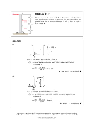Copyright © McGraw-Hill Education. Permission required for reproduction or display.
PROBLEM 3.157
Three horizontal forces are applied as shown to a vertical cast iron
arm. Determine the resultant of the forces and the distance from the
ground to its line of action when (a) P  200 N, (b) P  2400 N,
(c) P  1000 N.
SOLUTION
(a)
200 N 600 N 400 N 800 N
D
R      
(200 N)(0.450 m) (600 N)(0.300 m) (400 N)(0.1500 m)
150.0 N m
D
M    
  
150 N m
0.1875 m
800 N
D
M
y
R

  
800 N

R ; 187.5 mm
y  
(b)
2400 N 600 N 400 N 1400 N
D
R      
(2400 N)(0.450 m) (600 N)(0.300 m) (400 N)(0.1500 m)
840 N m
D
M    
  
840 N m
0.600 m
1400 N
D
M
y
R

  
1400 N

R ; 600 mm
y  
www.elsolucionario.org
 