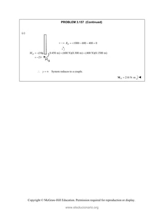 Copyright © McGraw-Hill Education. Permission required for reproduction or display.
PROBLEM 3.157 (Continued)
(c)
1000 600 400 0
D
R     
(1000 N)(0.450 m) (600 N)(0.300 m) (400 N)(0.1500 m)
210 N m
D
M    
  
y
   System reduces to a couple.
210 N m
D  
M 
www.elsolucionario.org
 
