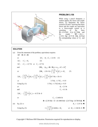 Copyright © McGraw-Hill Education. Permission required for reproduction or display.
PROBLEM 3.158
While using a pencil sharpener, a
student applies the forces and couple
shown. (a) Determine the forces
exerted at B and C knowing that these
forces and the couple are equivalent
to a force-couple system at A
consisting of the force
(2.6 lb) +

R i (0.7
y
R 
j lb)k and
the couple R
A x
M
 
M i
(1.0 lb · ft) 
j (0.72 lb · ft) .
k (b) Find
the corresponding values of y
R and
.
x
M
SOLUTION
(a) From the statement of the problem, equivalence requires
:
  
F B C R
or : 2.6 lb
x x x
F B C
   (1)
:
y y y
F C R
   (2)
: 0.7 lb or 0.7 lb
z z z
F C C
    
and / /
: ( ) R
A B A B C A A
M
     
M r B M r C
or
1.75
: (1 lb ft) ft ( )
12
x y x
C M
 
   
 
 
M (3)
3.75 1.75 3.5
: ft ( ) ft ( ) ft (0.7 lb) 1 lb ft
12 12 12
y x x
M B C
     
    
     
     
or 3.75 1.75 9.55
x x
B C
 
Using Eq. (1): 3.75 1.75(2.6 ) 9.55
x x
B B
 
or 2.5 lb
x
B 
and 0.1 lb
x
C 
3.5
: ft ( ) 0.72 lb ft
12
z y
M C
 
    
 
 
or 2.4686 lb
y
C 
(2.50 lb) (0.1000 lb) (2.47 lb) (0.700 lb)
   
B i C i j k 
(b) Eq. (2)  2.47 lb
y
R   
Using Eq. (3):
1.75
1 (2.4686)
12
x
M
 
 
 
 
or 1.360 lb ft
x
M   
www.elsolucionario.org
 