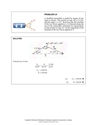 PROBLEM 2.8
A disabled automobile is pulled by means of two
ropes as shown. The tension in rope AB is 2.2 kN,
and the angle α is 25°. Knowing that the resultant
of the two forces applied at A is directed along the
axis of the automobile, determine by trigonometry
(a) the tension in rope AC, (b) the magnitude of the
resultant of the two forces applied at A.
SOLUTION
Using the law of sines:
2.2 kN
sin30° sin125 sin 25
AC
T R
= =
° D
2.603 kN
4.264 kN
AC
T
R
=
=
(a) 2.60 kN
AC
T =
(b) 4.26 kN
R =
Copyright © McGraw-Hill Education. Permission required for reproduction or display.
www.elsolucionario.org
 