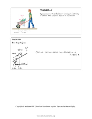 Copyright © McGraw-Hill Education. Permission required for reproduction or display.
PROBLEM 4.1
A gardener uses a 60-N wheelbarrow to transport a 250-N bag
of fertilizer. What force must she exert on each handle?
SOLUTION
Free-Body Diagram:


0: (2 )(1 m) (60 N)(0.15 m) (250 N)(0.3 m) 0
A
M F
    
42.0 N

F 
www.elsolucionario.org
 