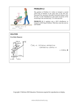 Copyright © McGraw-Hill Education. Permission required for reproduction or display.
PROBLEM 4.2
The gardener of Problem 4.1 wishes to transport a second
250-N bag of fertilizer at the same time as the first one.
Determine the maximum allowable horizontal distance from
the axle A of the wheelbarrow to the center of gravity of the
second bag if she can hold only 75 N with each arm.
PROBLEM 4.1 A gardener uses a 60-N wheelbarrow to
transport a 250-N bag of fertilizer. What force must she exert on
each handle?
SOLUTION
Free-Body Diagram:



0: 2(75 N)(1 m) (60 N)(0.15 m)
(250 N)(0.3 m) (250 N) 0
A
M
x
  
  
0.264 m
x  
www.elsolucionario.org
 
