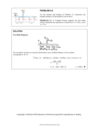 Copyright © McGraw-Hill Education. Permission required for reproduction or display.
PROBLEM 4.8
For the bracket and loading of Problem 4.7, determine the
smallest distance a if the bracket is not to move.
PROBLEM 4.7 A T-shaped bracket supports the four loads
shown. Determine the reactions at A and B (a) if 10 in.,
a  (b) if
7 in.
a 
SOLUTION
Free-Body Diagram:
For no motion, reaction at A must be downward or zero; smallest distance a for no motion
corresponds to 0.

A
0: (40 lb)(6 in.) (30 lb) (10 lb)( 8 in.) (12 in.) 0
B
M a a A
      
(40 160)
12
a
A


0: (40 160) 0
A a
   4.00 in.
a  
www.elsolucionario.org
 