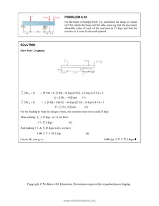 Copyright © McGraw-Hill Education. Permission required for reproduction or display.
PROBLEM 4.12
For the beam of Sample Prob. 4.2, determine the range of values
of P for which the beam will be safe, knowing that the maximum
allowable value of each of the reactions is 25 kips and that the
reaction at A must be directed upward.
SOLUTION
Free-Body Diagram:
      
0: (3 ft) 9 ft (6 kips) 11ft 6 kips 13 ft 0
A y
M P B
      
 
3B 48 kips
y
Q   (1)
       
0: 9 ft 6 ft (6 kips) 2 ft (6 kips) 4 ft 0
B y
M A P
      
 
1.5 +6 kips
y
P A
 (2)
For the loading to meet the design criteria, the reactions must not exceed 25 kips.
Thus, making 25 kips
y
B  in (1), we have
P  27.0 kips (3)
And making 0  Ay  25 kips in (2), we have
6.00  P  43.5 kips (4)
(3) and (4) now give: 6.00 kips  P  27.0 kips
www.elsolucionario.org
 