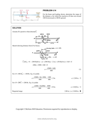 Copyright © McGraw-Hill Education. Permission required for reproduction or display.
PROBLEM 4.14
For the beam and loading shown, determine the range of
the distance a for which the reaction at B does not exceed
100 lb downward or 200 lb upward.
SOLUTION
Assume B is positive when directed .
Sketch showing distance from D to forces.
0: (300 lb)(8 in. ) (300 lb)( 2 in.) (50 lb)(4 in.) 16 0
D
M a a B
       
600 2800 16 0
a B
   
(2800 16 )
600
B
a

 (1)
For 100 lb
B  100 lb,
  Eq. (1) yields:
[2800 16( 100)] 1200
2 in.
600 600
a
 
   2.00 in.
a  
For 200
B  200 lb,
  Eq. (1) yields:
[2800 16(200)] 6000
10 in.
600 600
a

   10.00 in.
a  
Required range: 2.00 in. 10.00 in.
a
  
www.elsolucionario.org
 