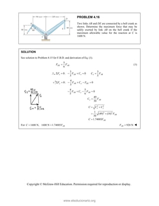 Copyright © McGraw-Hill Education. Permission required for reproduction or display.
PROBLEM 4.16
Two links AB and DE are connected by a bell crank as
shown. Determine the maximum force that may be
safely exerted by link AB on the bell crank if the
maximum allowable value for the reaction at C is
1600 N.
SOLUTION
See solution to Problem 4.15 for F.B.D. and derivation of Eq. (1).
5
6
DE AB
F F
 (1)
3 3
0: 0
5 5
x AB x x AB
F F C C F
     
4
0: 0
5
y AB y DE
F F C F
     
4 5
0
5 6
49
30
AB y AB
y AB
F C F
C F
   

2 2
2 2
1
(49) (18)
30
1.74005
x y
AB
AB
C C C
F
C F
 
 

For 1600 N, 1600 N 1.74005 AB
C F
  920 N
AB
F  
www.elsolucionario.org
 