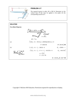 Copyright © McGraw-Hill Education. Permission required for reproduction or display.
PROBLEM 4.17
The required tension in cable AB is 200 lb. Determine (a) the
vertical force P that must be applied to the pedal, (b) the
corresponding reaction at C.
SOLUTION
Free-Body Diagram:
7 in.
BC 
(a) 0: (15 in.) (200 lb)(6.062 in.) 0
   
C
M P
80.83 lb
P  80.8 lb

P 
(b) 0: 200 lb 0
y x
F C
    200 lb
x 
C
0: 0 80.83 lb 0
y y y
F C P C
      80.83 lb
y 
C
22.0
215.7 lb
C
  

216 lb

C 22.0 
www.elsolucionario.org
 