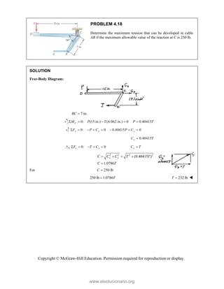 Copyright © McGraw-Hill Education. Permission required for reproduction or display.
PROBLEM 4.18
Determine the maximum tension that can be developed in cable
AB if the maximum allowable value of the reaction at C is 250 lb.
SOLUTION
Free-Body Diagram:
7 in.
BC 
0: (15 in.) (6.062 in.) 0 0.40415
C
M P T P T
    
0: 0 0.40415 0
y y y
F P C P C
       
0.40415
y
C T

0: 0
x x
F T C
     x
C T

2 2 2 2
(0.40415 )
1.0786
x y
C C C T T
C T
   

For 250 lb
C 
250 lb 1.0786T
 232 lb
T  
www.elsolucionario.org
 