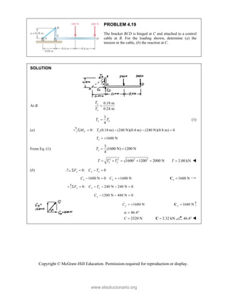 Copyright © McGraw-Hill Education. Permission required for reproduction or display.
PROBLEM 4.19
The bracket BCD is hinged at C and attached to a control
cable at B. For the loading shown, determine (a) the
tension in the cable, (b) the reaction at C.
SOLUTION
At B:
0.18 m
0.24 m
y
x
T
T

3
4
y x
T T
 (1)
(a) 0: (0.18 m) (240 N)(0.4 m) (240 N)(0.8 m) 0
C x
M T
    
1600 N
x
T  
From Eq. (1):
3
(1600 N) 1200 N
4
y
T  
2 2 2 2
1600 1200 2000 N
x y
T T T
     2.00 kN
T  
(b) 0: 0
x x x
F C T
   
1600 N 0 1600 N
x x
C C
    1600 N
x 
C
0: 240 N 240 N 0
y y y
F C T
     
1200 N 480 N 0
y
C   
1680 N
y
C   1680 N
y 
C
46.4
2320 N
C
  
 2.32 kN

C 46.4° 
www.elsolucionario.org
 