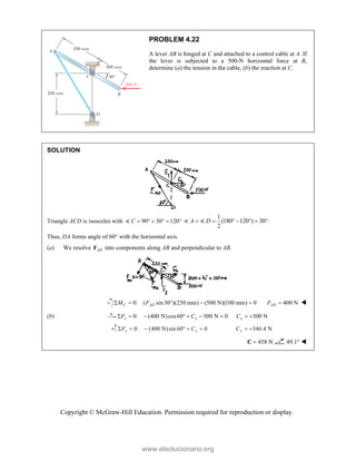 Copyright © McGraw-Hill Education. Permission required for reproduction or display.
PROBLEM 4.22
A lever AB is hinged at C and attached to a control cable at A. If
the lever is subjected to a 500-N horizontal force at B,
determine (a) the tension in the cable, (b) the reaction at C.
SOLUTION
Triangle ACD is isosceles with 90 30 120
C      

1
(180 120 ) 30 .
2
A D
      
 
Thus, DA forms angle of 60° with the horizontal axis.
(a) We resolve AD
F into components along AB and perpendicular to AB.
0: ( sin30 )(250 mm) (500 N)(100 mm) 0
C AD
M F
     400 N
AD
F  
(b) 0: (400 N)cos60 500 N 0
x x
F C
       300 N
x
C  
0: (400 N)sin 60° 0
y y
F C
     346.4 N
y
C  
458 N

C 49.1° 
www.elsolucionario.org
 